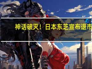 神话破灭！日本东芝宣布退市：74年上市将终结