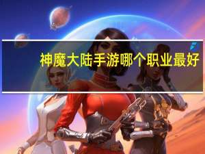 神魔大陆手游哪个职业最好（手游神魔大陆什么职业比较厉害）