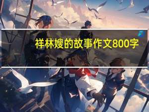 祥林嫂的故事作文800字（祥林嫂的故事）
