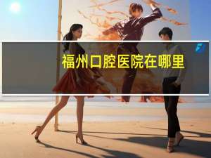 福州口腔医院在哪里(福州最好的口腔医院是哪家)