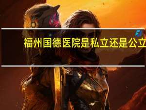 福州国德医院是私立还是公立（福州传初幼儿园是公立还是私立）