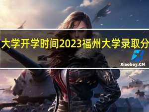 福州大学开学时间2023 福州大学录取分数线2022