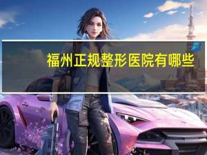 福州正规整形医院有哪些(福州星悦整形是正规医院吗)