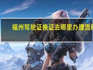 福州驾驶证换证去哪里办理流程