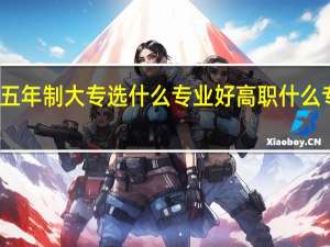 福建五年制大专选什么专业好 高职什么专业好就业