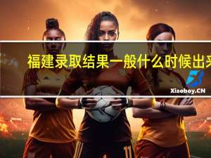 福建录取结果一般什么时候出来