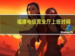 福建电信营业厅上班时间（福建电信营业厅）