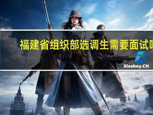 福建省组织部选调生需要面试吗
