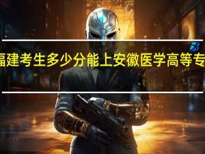 福建考生多少分能上安徽医学高等专科学校