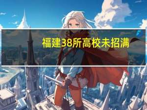 福建38所高校未招满，缺额超4000人，闽南理工学院成“缺额大户”