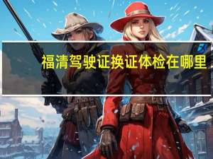 福清驾驶证换证体检在哪里