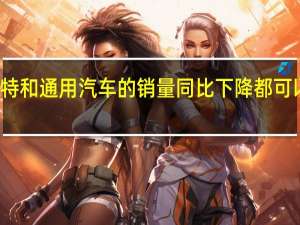 福特和通用汽车的销量同比下降都可以感觉到