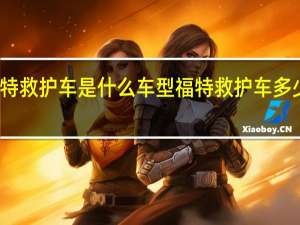 福特救护车是什么车型 福特救护车多少钱一辆