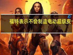 福特表示不会制造电动超级皮卡