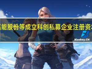 福能股份等成立科创私募企业 注册资本超4亿