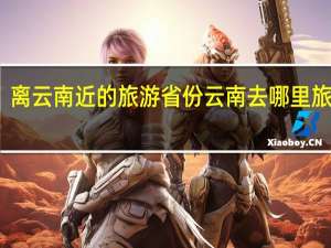 离云南近的旅游省份 云南去哪里旅游好