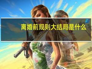 离婚前规则大结局是什么,大结局,人物最终结局 离婚前规则结局是什么