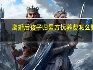 离婚后孩子归男方抚养费怎么算