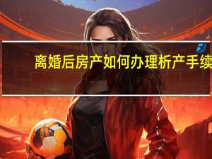 离婚后房产如何办理析产手续（离婚后房产如何分割）