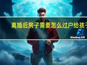 离婚后房子需要怎么过户给孩子