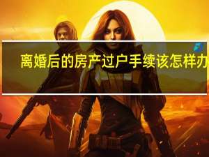 离婚后的房产过户手续该怎样办理