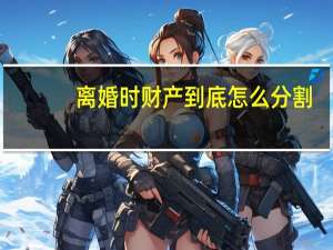 离婚时财产到底怎么分割