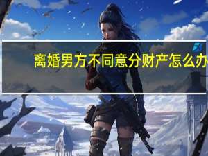 离婚男方不同意分财产怎么办