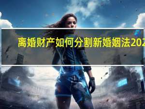 离婚财产如何分割新婚姻法2021