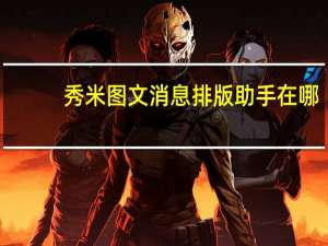 秀米图文消息排版助手在哪（秀米图文消息排版助手）