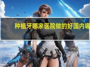 种植牙哪家医院做的好 国内哪个种植牙医院比较靠谱