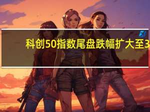 科创50指数尾盘跌幅扩大至3.6%