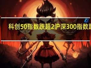 科创50指数跌超2%沪深300指数跌2.2%