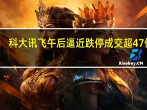 科大讯飞午后逼近跌停成交超47亿元