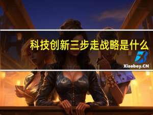 科技创新三步走战略是什么（三步走战略是什么）