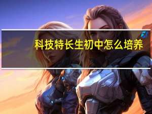 科技特长生初中怎么培养