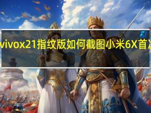 科普vivox21指纹版如何截图 小米6X首次充电多久？