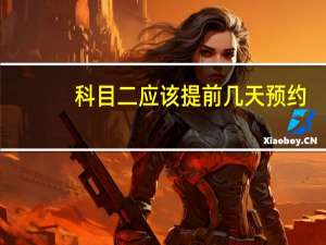 科目二应该提前几天预约（科目二提前几天截止预约?）