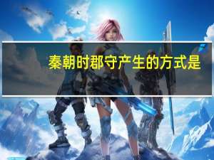 秦朝时郡守产生的方式是（秦朝郡县长官产生的方式是）