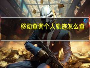 移动查询个人轨迹怎么查（移动查询个人轨迹）
