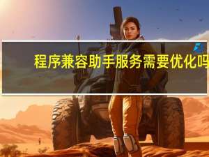 程序兼容助手服务需要优化吗（程序兼容助手服务）