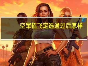空军招飞定选通过后怎样