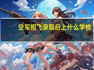 空军招飞录取后上什么学校