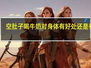 空肚子喝牛奶对身体有好处还是有害（怀孕喝牛奶的好处）