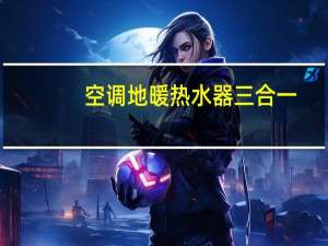 空调地暖热水器三合一（地暖空调热水三合一品牌有哪些）