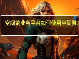 空间赞业务平台 如何使用空间赞功能(空间赞在哪里设置)