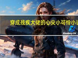 穿成残疾大佬的心尖小可怜 小说（穿成残疾大佬的心尖小娇妻简介）