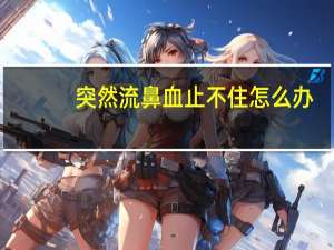 突然流鼻血止不住怎么办（突然流鼻血）