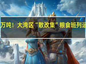 突破100万吨！大湾区“散改集”粮食班列运量创历史新高