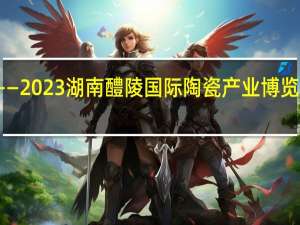 窑火烨烨向未来 ——2023湖南 醴陵国际陶瓷产业博览会侧记 到底什么情况嘞