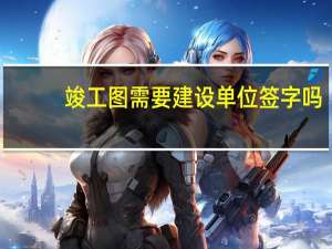 竣工图需要建设单位签字吗（竣工图需要建设单位盖章吗）
